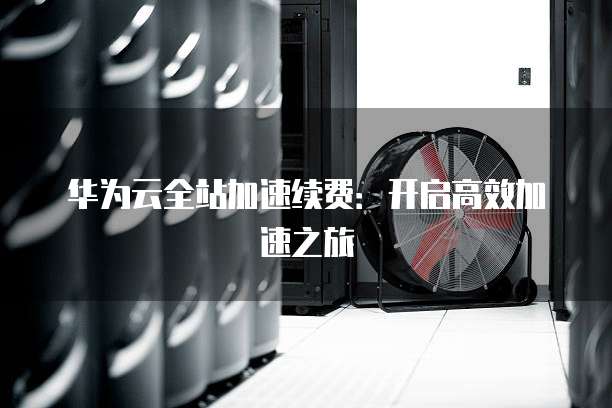 华为云全站加速续费：开启高效加速之旅