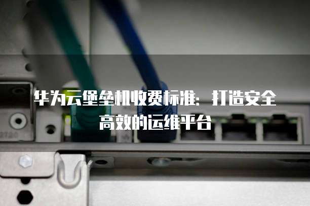华为云堡垒机收费标准:打造安全高效的运维平台