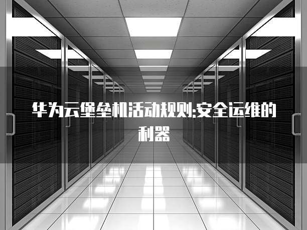华为云堡垒机活动规则:安全运维的利器