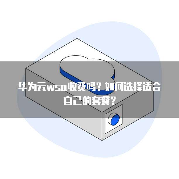 华为云wsa收费吗?如何选择适合自己的套餐?
