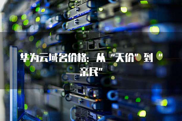 华为云域名价格:从“天价”到“亲民”