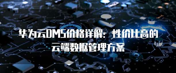 华为云DMS价格详解：性价比高的云端数据管理方案
