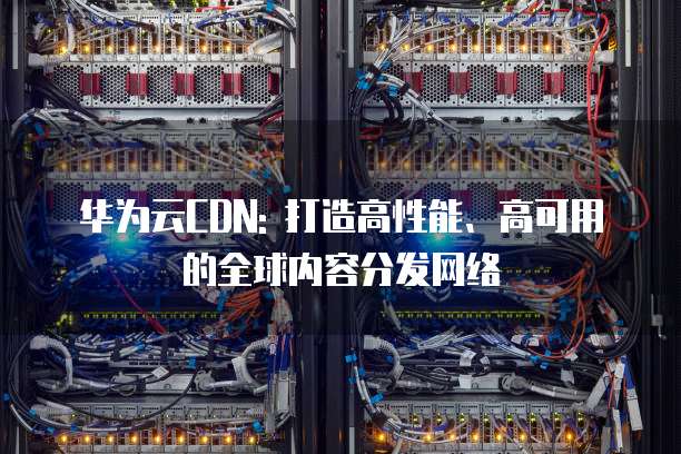 华为云CDN: 打造高性能、高可用的全球内容分发网络