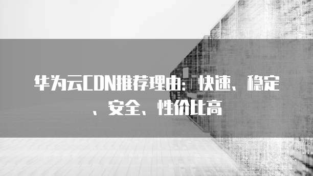 华为云CDN推荐理由:快速、稳定、安全、性价比高