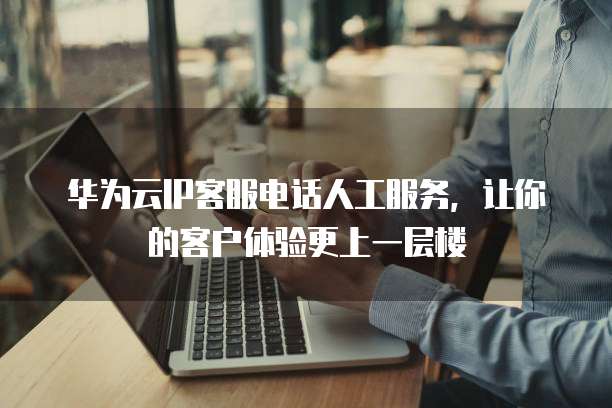 华为云IP客服电话人工服务,让你的客户体验更上一层楼