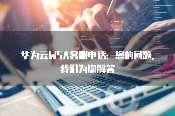 华为云WSA客服电话:您的问题,我们为您解答