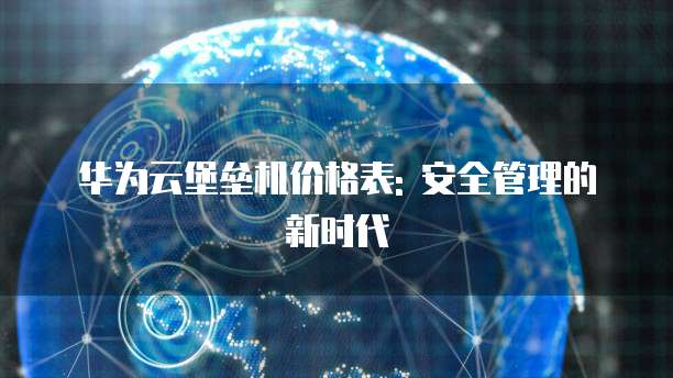 华为云堡垒机价格表: 安全管理的新时代