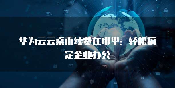 华为云云桌面续费在哪里:轻松搞定企业办公