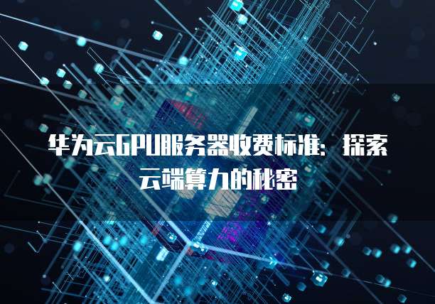 华为云GPU服务器收费标准:探索云端算力的秘密