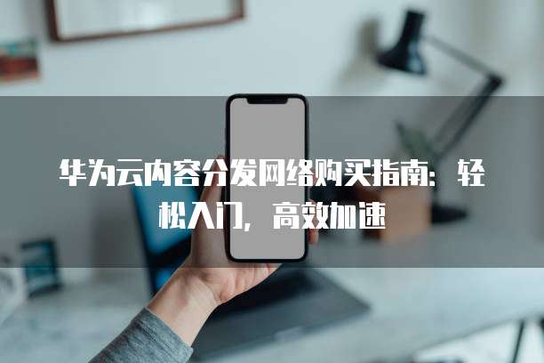 华为云内容分发网络购买指南:轻松入门,高效加速