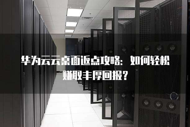 华为云云桌面返点攻略：如何轻松赚取丰厚回报？