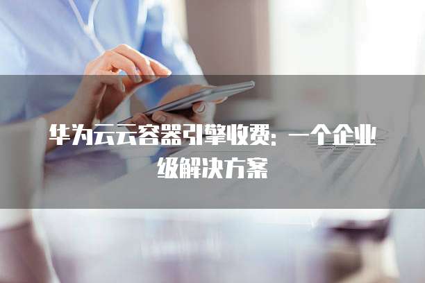 华为云云容器引擎收费: 一个企业级解决方案