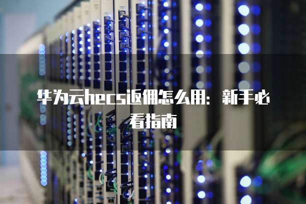 华为云hecs返佣怎么用:新手必看指南