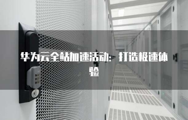 华为云全站加速活动:打造极速体验