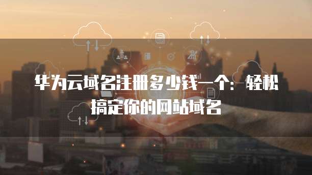 华为云域名注册多少钱一个：轻松搞定你的网站域名