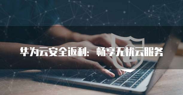 华为云安全返利:畅享无忧云服务