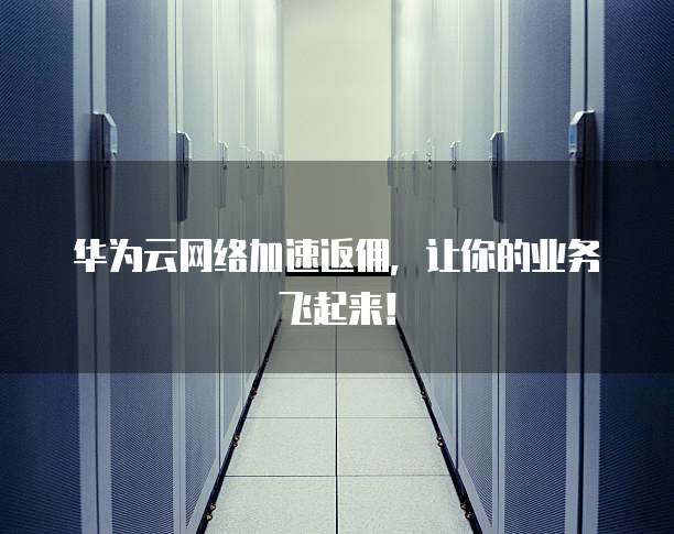 华为云网络加速返佣，让你的业务飞起来！