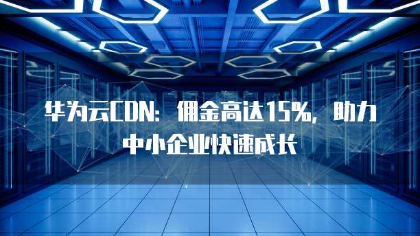 华为云CDN:佣金高达15%,助力中小企业快速成长