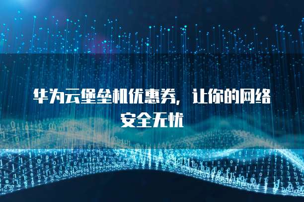 华为云堡垒机优惠券,让你的网络安全无忧