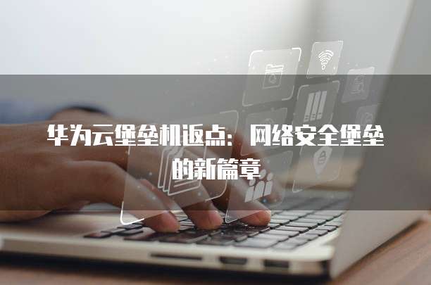 华为云堡垒机返点:网络安全堡垒的新篇章