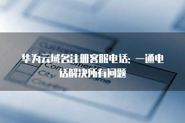 华为云域名注册客服电话: 一通电话解决所有问题