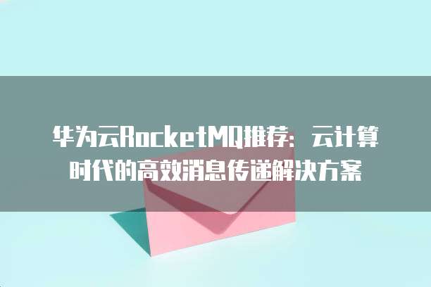 华为云RocketMQ推荐:云计算时代的高效消息传递解决方案