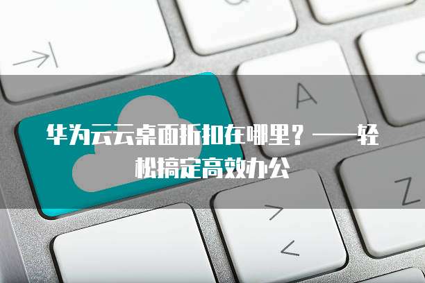华为云云桌面折扣在哪里?——轻松搞定高效办公