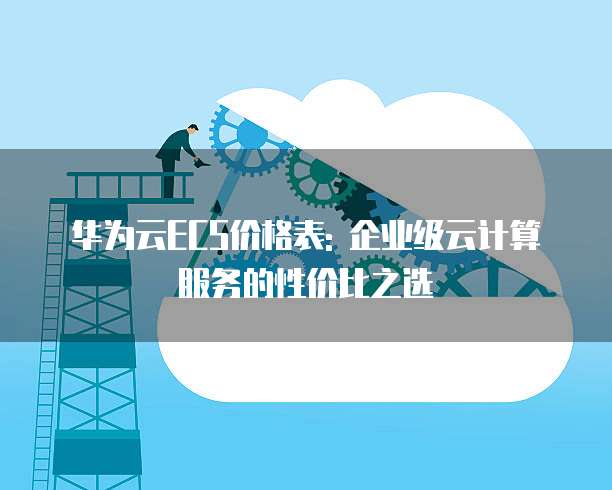 华为云ECS价格表: 企业级云计算服务的性价比之选