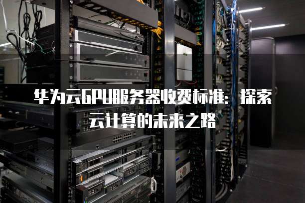 华为云GPU服务器收费标准:探索云计算的未来之路