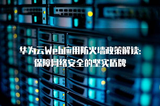 华为云Web应用防火墙政策解读：保障网络安全的坚实盾牌