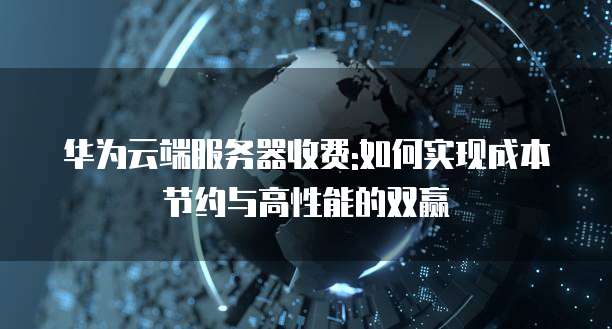 华为云端服务器收费:如何实现成本节约与高性能的双赢