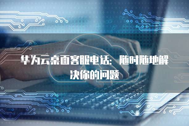 华为云桌面客服电话:随时随地解决你的问题