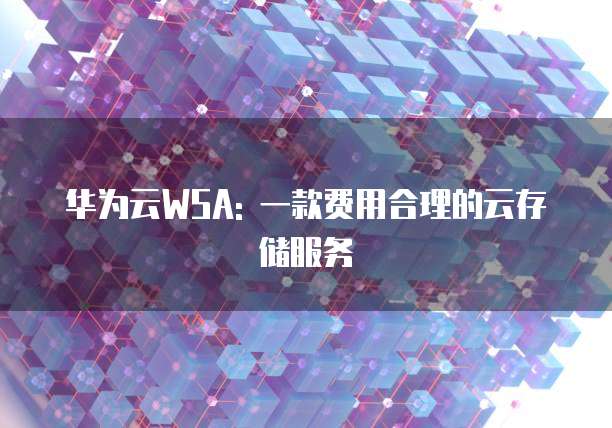 华为云WSA: 一款费用合理的云存储服务