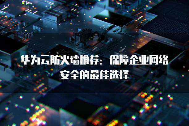 华为云防火墙推荐:保障企业网络安全的最佳选择