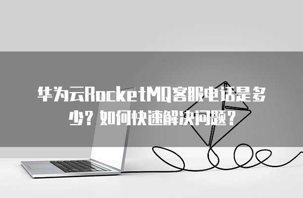 华为云RocketMQ客服电话是多少?如何快速解决问题?