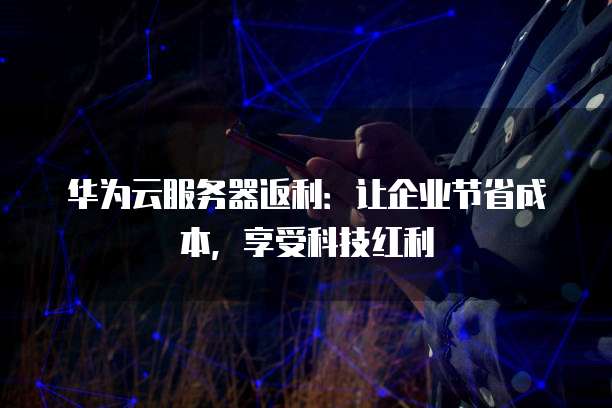 华为云服务器返利:让企业节省成本,享受科技红利