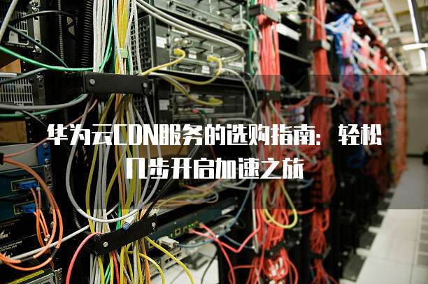 华为云CDN服务的选购指南:轻松几步开启加速之旅