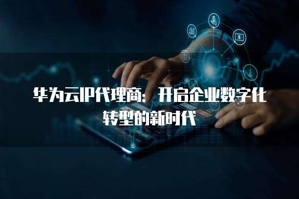 华为云IP代理商:开启企业数字化转型的新时代