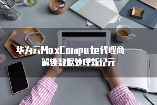 华为云MaxCompute代理商——解锁数据处理新纪元