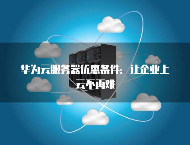 华为云服务器优惠条件:让企业上云不再难