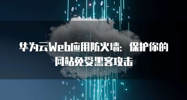 华为云Web应用防火墙:保护你的网站免受黑客攻击