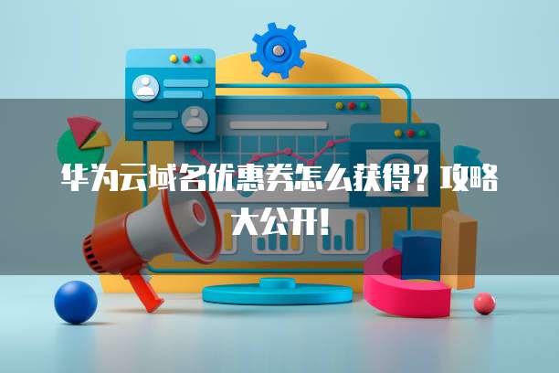 华为云域名优惠券怎么获得?攻略大公开!