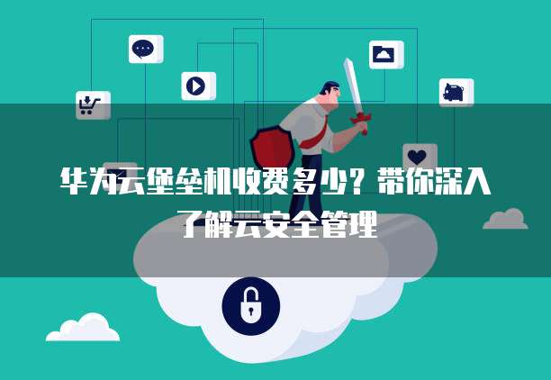 华为云堡垒机收费多少?带你深入了解云安全管理