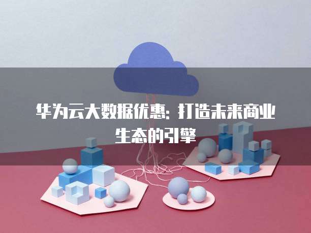 华为云大数据优惠: 打造未来商业生态的引擎
