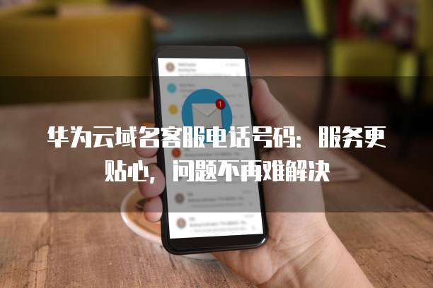 华为云域名客服电话号码:服务更贴心,问题不再难解决