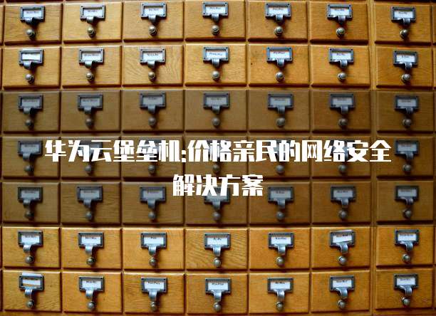 华为云堡垒机:价格亲民的网络安全解决方案