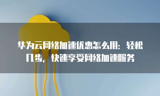 华为云网络加速优惠怎么用：轻松几步，快速享受网络加速服务
