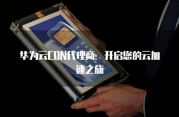 华为云CDN代理商:开启您的云加速之旅