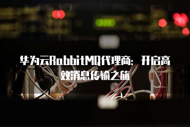 华为云RabbitMQ代理商：开启高效消息传输之旅