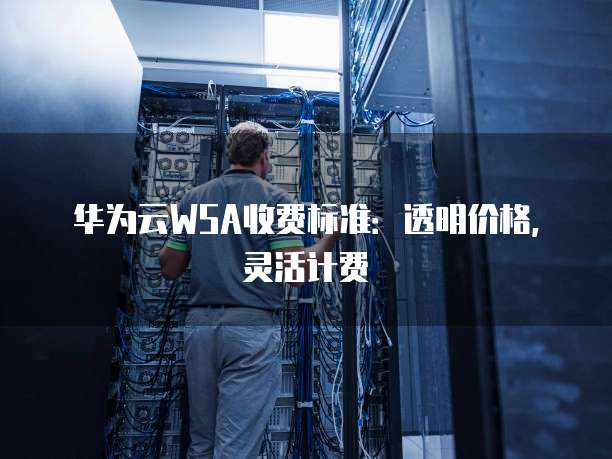 华为云WSA收费标准：透明价格，灵活计费
